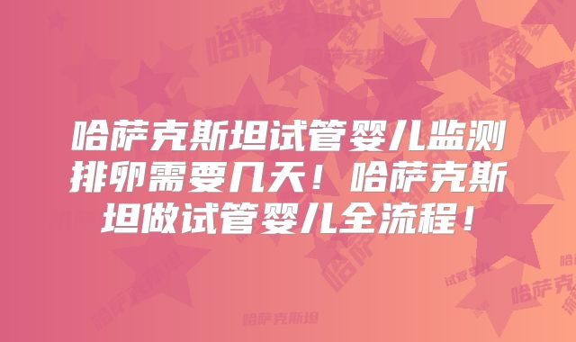 哈萨克斯坦试管婴儿监测排卵需要几天!哈萨克斯坦做试管婴儿全流程!