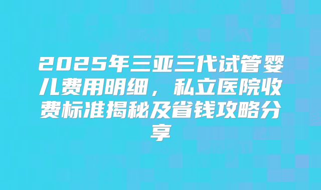 2025年三亚三代试管婴儿费用明细，私立医院收费标准揭秘及省钱攻略分享
