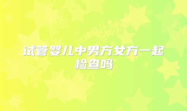 试管婴儿中男方女方一起检查吗