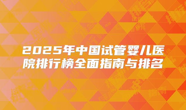 2025年中国试管婴儿医院排行榜全面指南与排名