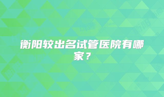 衡阳较出名试管医院有哪家?