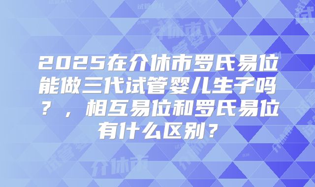 2025在介休市罗氏易位能做三代试管婴儿生子吗？，相互易位和罗氏易位有什么区别？