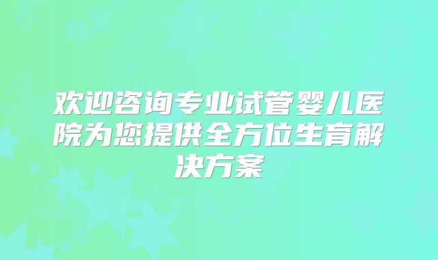 欢迎咨询专业试管婴儿医院为您提供全方位生育解决方案