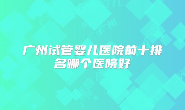 广州试管婴儿医院前十排名哪个医院好