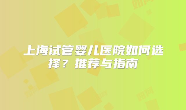 上海试管婴儿医院如何选择?推荐与指南