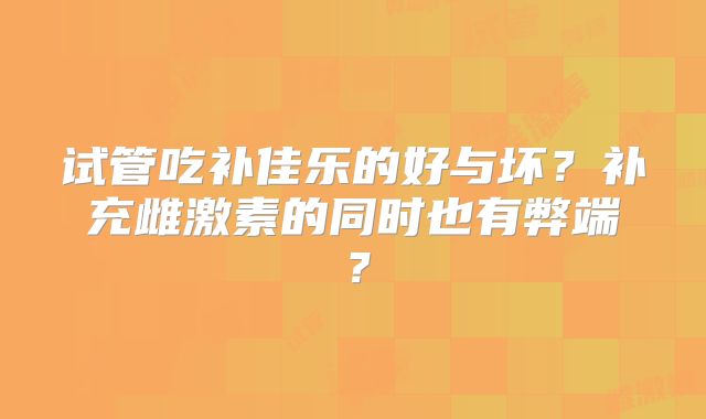 试管吃补佳乐的好与坏？补充雌激素的同时也有弊端？