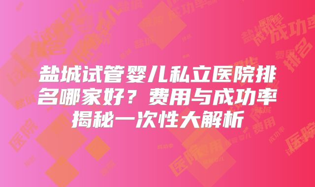 盐城试管婴儿私立医院排名哪家好?费用与成功率揭秘一次性大解析