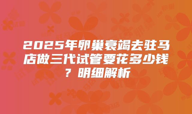 2025年卵巢衰竭去驻马店做三代试管要花多少钱?明细解析