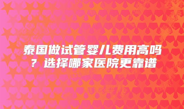 泰国做试管婴儿费用高吗?选择哪家医院更靠谱