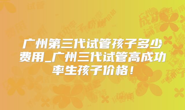 广州第三代试管孩子多少费用_广州三代试管高成功率生孩子价格！