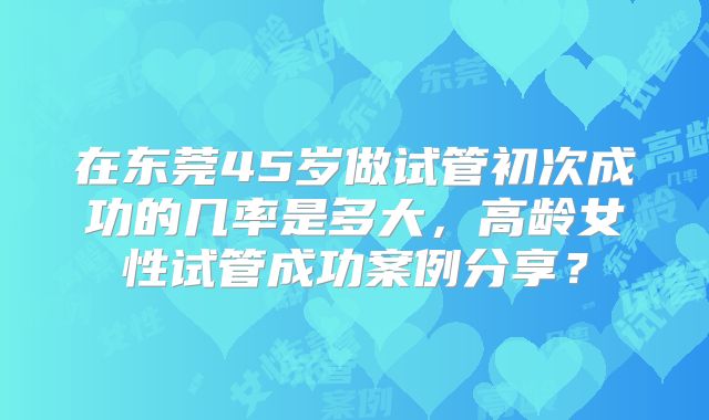 在东莞45岁做试管初次成功的几率是多大，高龄女性试管成功案例分享？