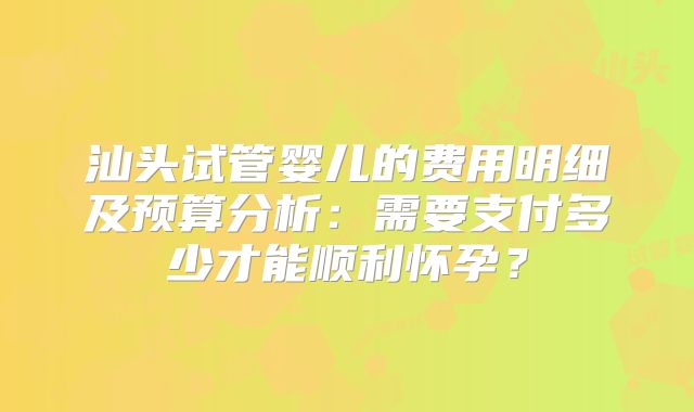 汕头试管婴儿的费用明细及预算分析:需要支付多少才能顺利怀孕?