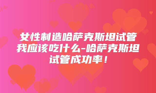 女性制造哈萨克斯坦试管我应该吃什么-哈萨克斯坦试管成功率!