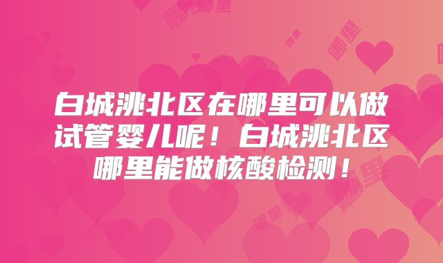 白城洮北区在哪里可以做试管婴儿呢!白城洮北区哪里能做核酸检测!