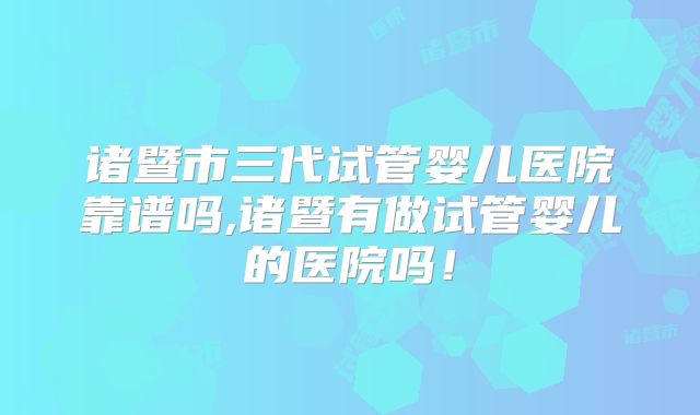 诸暨市三代试管婴儿医院靠谱吗,诸暨有做试管婴儿的医院吗!