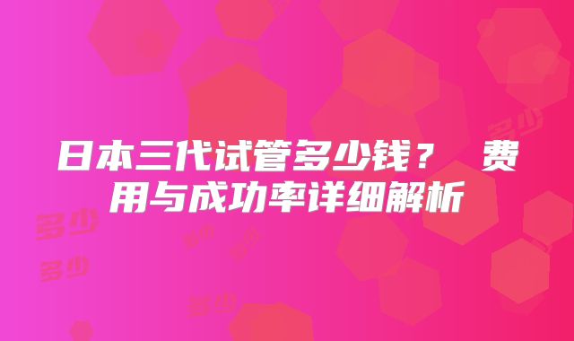 日本三代试管多少钱? 费用与成功率详细解析