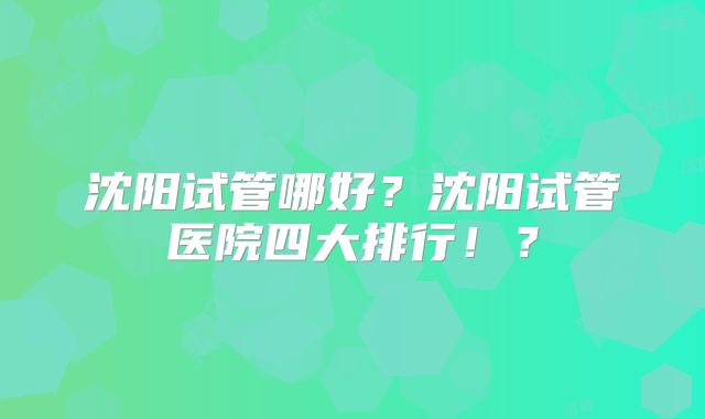 沈阳试管哪好？沈阳试管医院四大排行！？