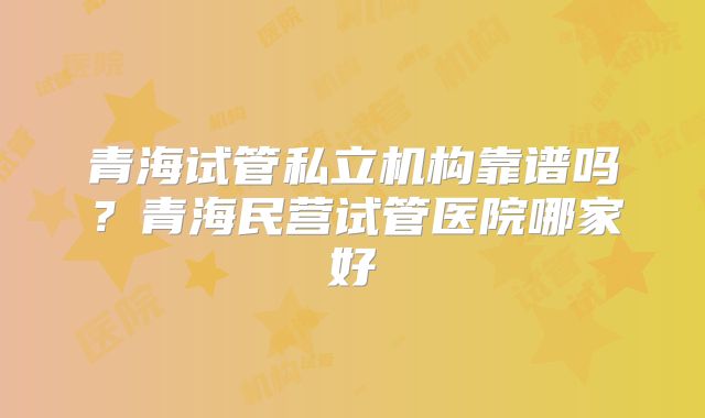 青海试管私立机构靠谱吗?青海民营试管医院哪家好