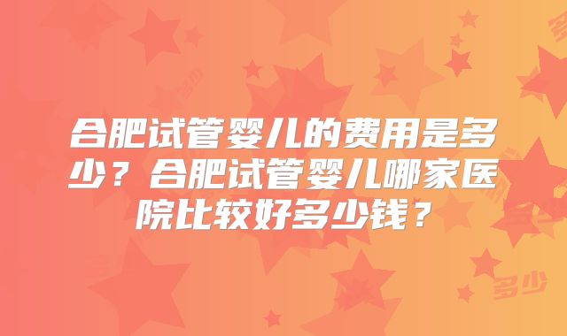 合肥试管婴儿的费用是多少?合肥试管婴儿哪家医院比较好多少钱?