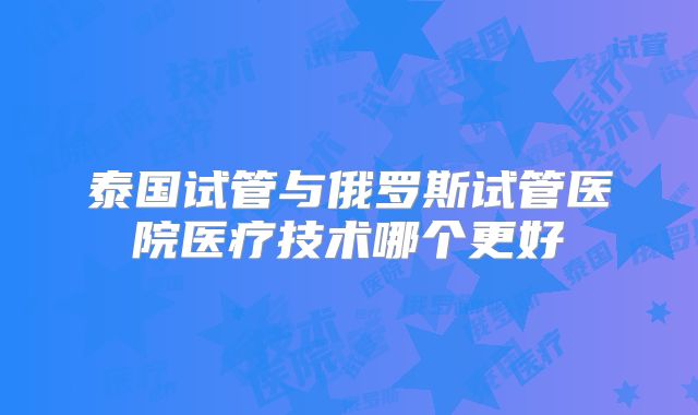 泰国试管与俄罗斯试管医院医疗技术哪个更好