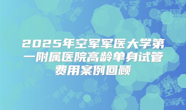 2025年空军军医大学第一附属医院高龄单身试管费用案例回顾