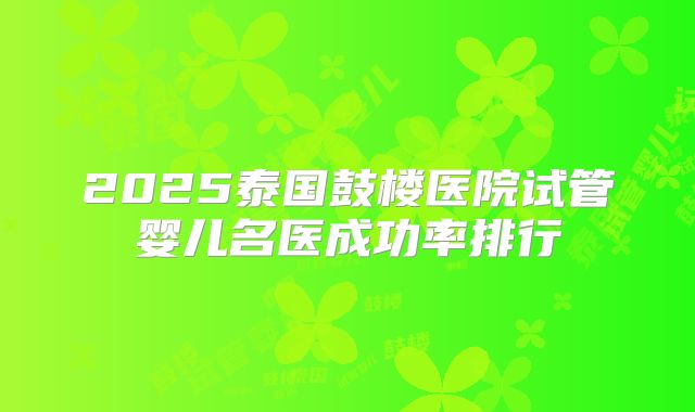 2025泰国鼓楼医院试管婴儿名医成功率排行
