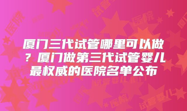 厦门三代试管哪里可以做？厦门做第三代试管婴儿最权威的医院名单公布