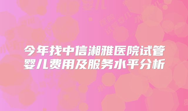 今年找中信湘雅医院试管婴儿费用及服务水平分析