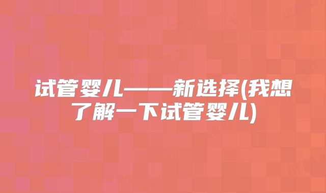 试管婴儿——新选择(我想了解一下试管婴儿)