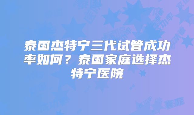 泰国杰特宁三代试管成功率如何？泰国家庭选择杰特宁医院