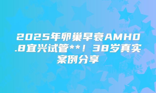 2025年卵巢早衰AMH0.8宜兴试管**！38岁真实案例分享