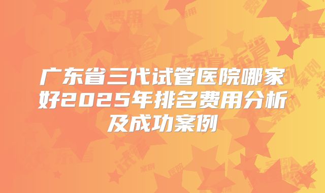 广东省三代试管医院哪家好2025年排名费用分析及成功案例
