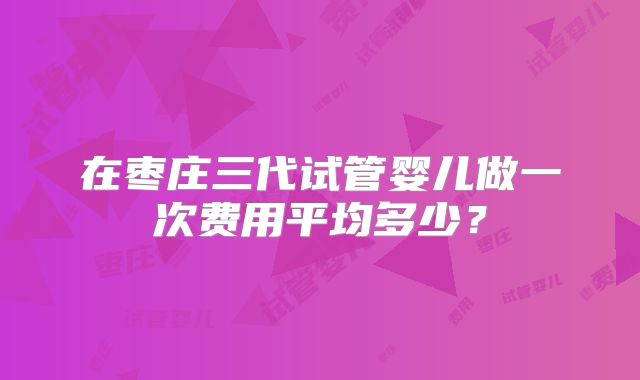 在枣庄三代试管婴儿做一次费用平均多少?