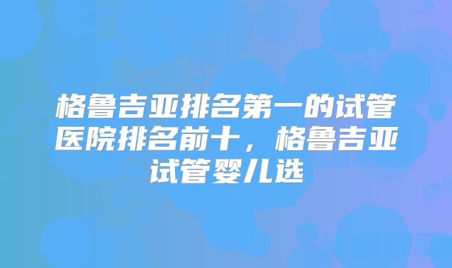 格鲁吉亚排名第一的试管医院排名前十，格鲁吉亚试管婴儿选