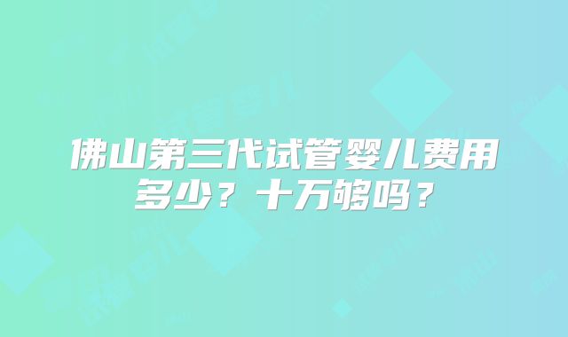 佛山第三代试管婴儿费用多少?十万够吗?