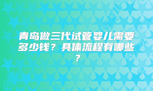 青岛做三代试管婴儿需要多少钱？具体流程有哪些？