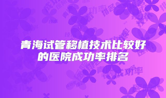 青海试管移植技术比较好的医院成功率排名
