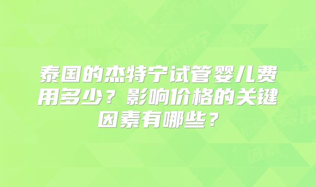 泰国的杰特宁试管婴儿费用多少?影响价格的关键因素有哪些?