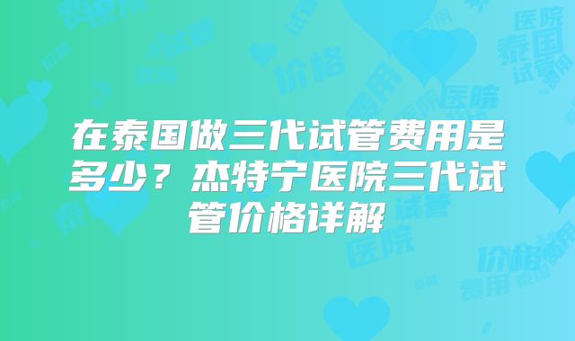 在泰国做三代试管费用是多少?杰特宁医院三代试管价格详解