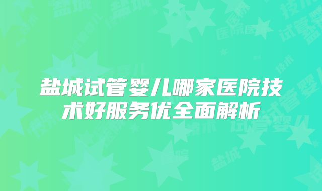 盐城试管婴儿哪家医院技术好服务优全面解析