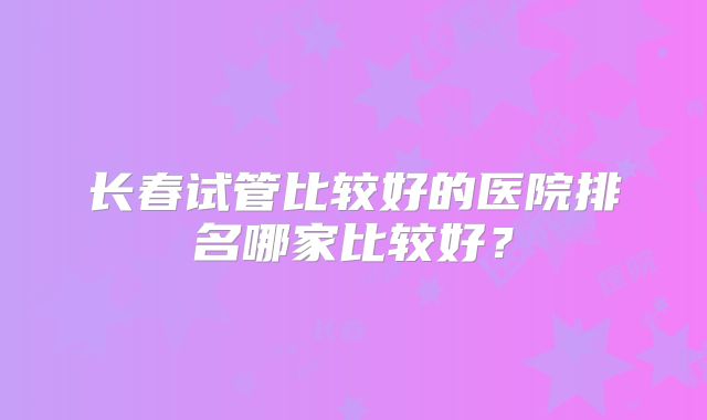 长春试管比较好的医院排名哪家比较好?
