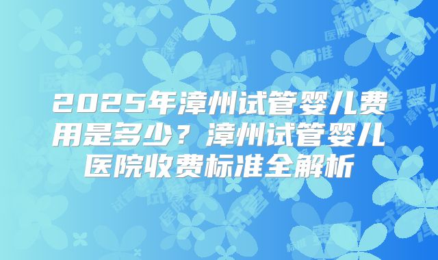 2025年漳州试管婴儿费用是多少?漳州试管婴儿医院收费标准全解析