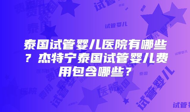 泰国试管婴儿医院有哪些？杰特宁泰国试管婴儿费用包含哪些？