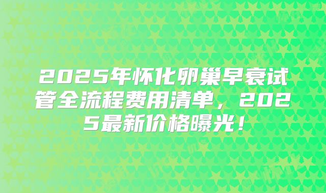 2025年怀化卵巢早衰试管全流程费用清单,2025最新价格曝光!