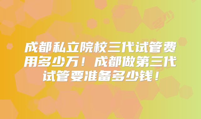 成都私立院校三代试管费用多少万！成都做第三代试管要准备多少钱！