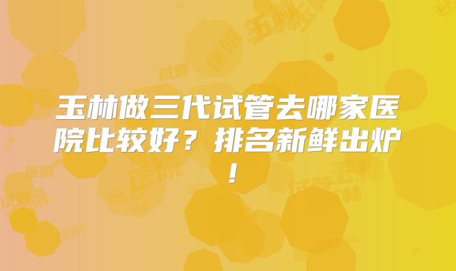 玉林做三代试管去哪家医院比较好?排名新鲜出炉!