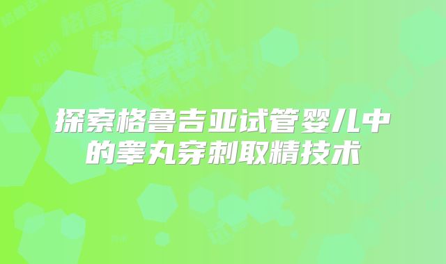 探索格鲁吉亚试管婴儿中的睾丸穿刺取精技术