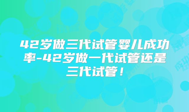 42岁做三代试管婴儿成功率-42岁做一代试管还是三代试管!