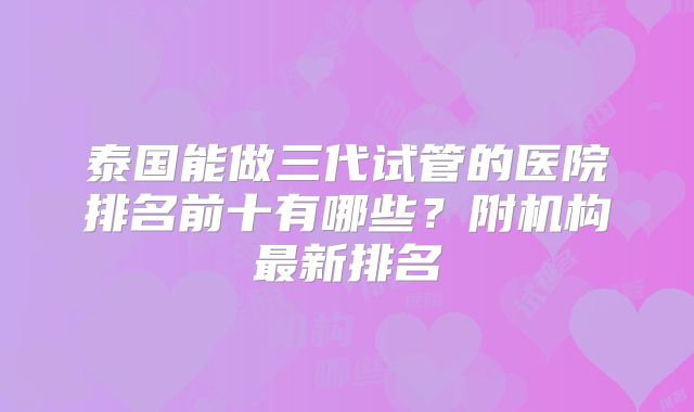 泰国能做三代试管的医院排名前十有哪些？附机构最新排名