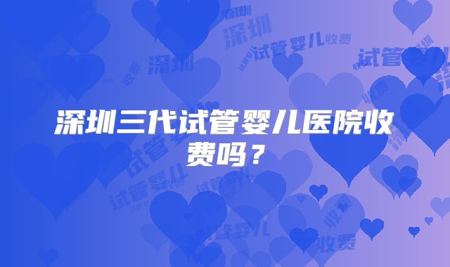 深圳三代试管婴儿医院收费吗?